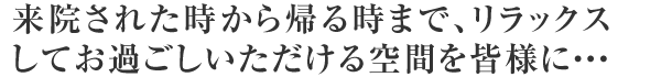 来院された時から帰る時まで、リラックスしてお過ごしいただける空間を皆様に・・・