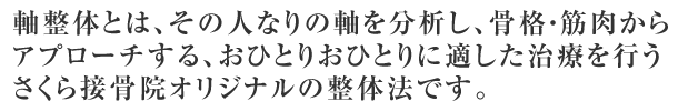 軸整体とは、その人なりの軸を分析し、骨格・筋肉からアプローチする、おひとりおひとりに適した治療を行うさくら接骨院オリジナルの整体法です。
